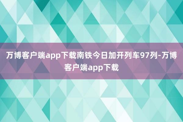 万博客户端app下载南铁今日加开列车97列-万博客户端app下载