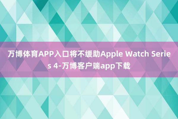 万博体育APP入口将不缓助Apple Watch Series 4-万博客户端app下载