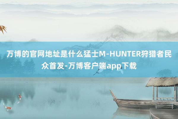 万博的官网地址是什么猛士M-HUNTER狩猎者民众首发-万博客户端app下载