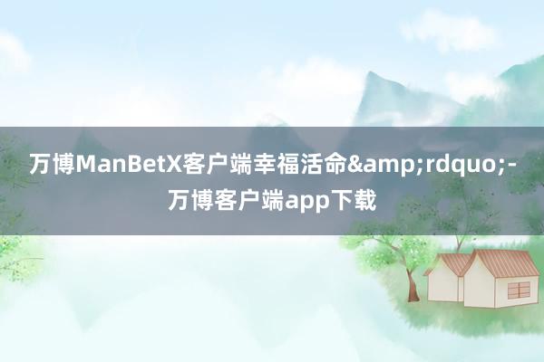 万博ManBetX客户端幸福活命&rdquo;-万博客户端app下载