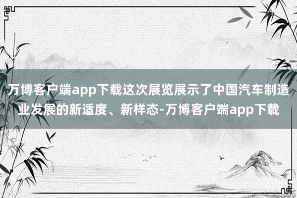 万博客户端app下载这次展览展示了中国汽车制造业发展的新适度、新样态-万博客户端app下载