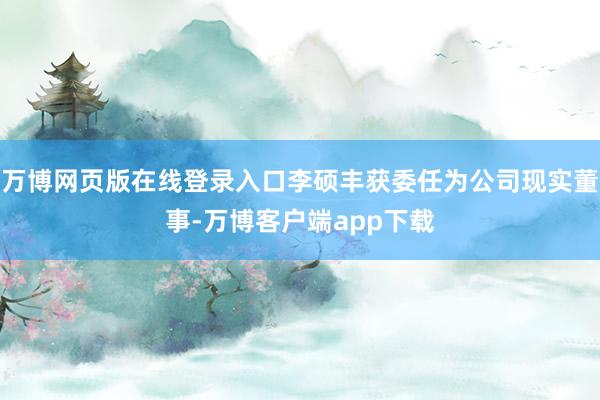 万博网页版在线登录入口李硕丰获委任为公司现实董事-万博客户端app下载