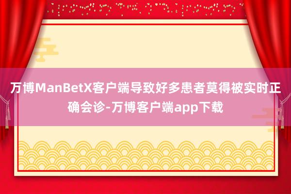 万博ManBetX客户端导致好多患者莫得被实时正确会诊-万博客户端app下载