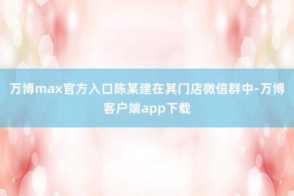 万博max官方入口陈某建在其门店微信群中-万博客户端app下载