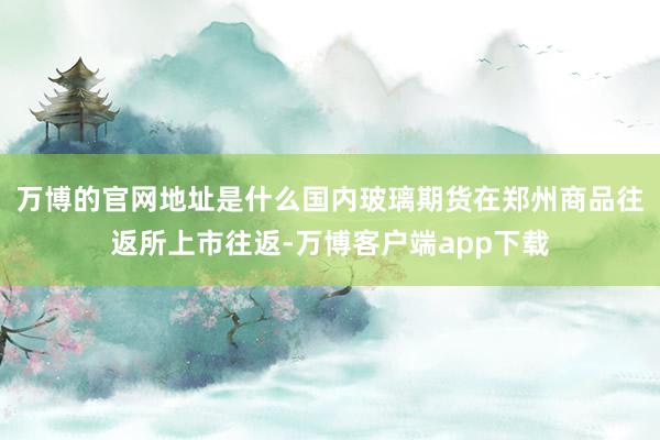 万博的官网地址是什么国内玻璃期货在郑州商品往返所上市往返-万博客户端app下载