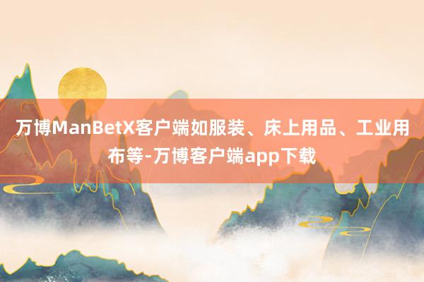 万博ManBetX客户端如服装、床上用品、工业用布等-万博客户端app下载