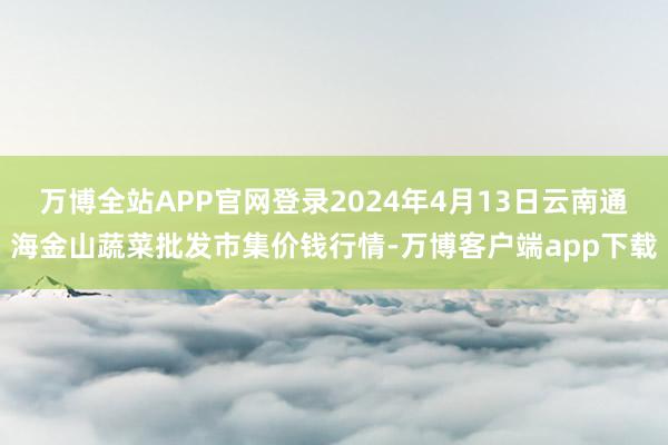 万博全站APP官网登录2024年4月13日云南通海金山蔬菜批发市集价钱行情-万博客户端app下载