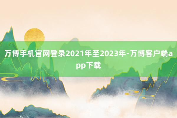 万博手机官网登录2021年至2023年-万博客户端app下载