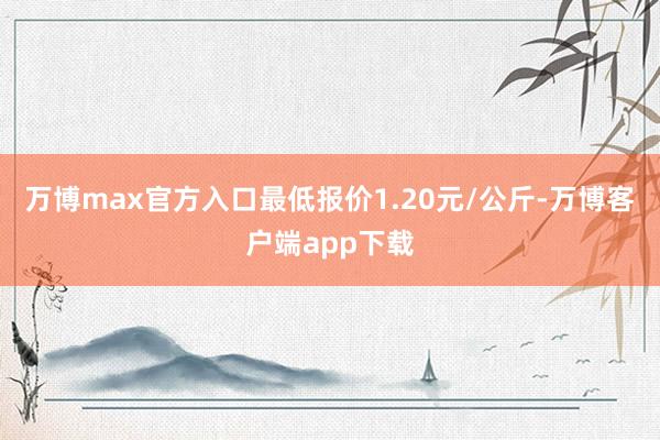 万博max官方入口最低报价1.20元/公斤-万博客户端app下载