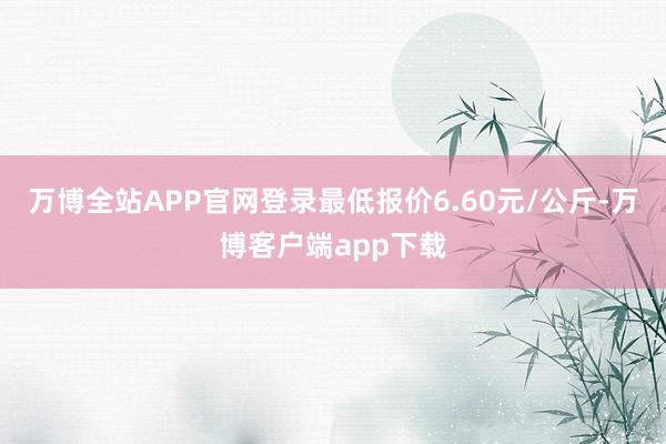 万博全站APP官网登录最低报价6.60元/公斤-万博客户端app下载