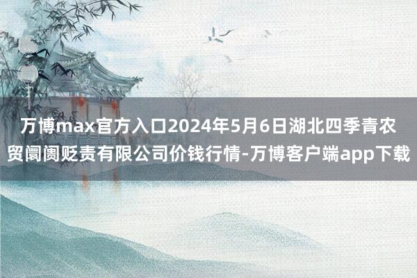 万博max官方入口2024年5月6日湖北四季青农贸阛阓贬责有限公司价钱行情-万博客户端app下载