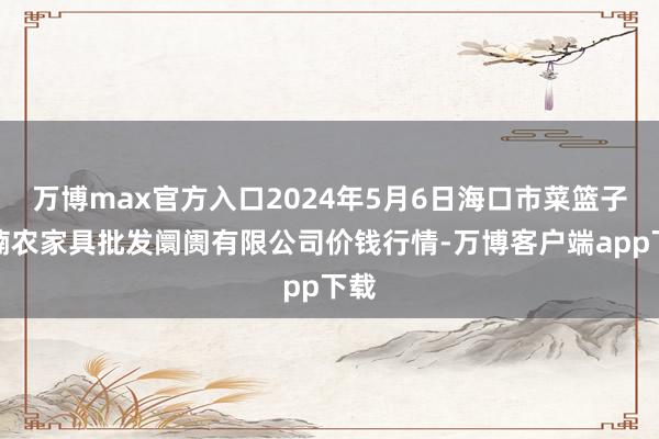 万博max官方入口2024年5月6日海口市菜篮子江楠农家具批发阛阓有限公司价钱行情-万博客户端app下载