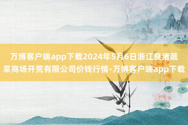 万博客户端app下载2024年5月6日浙江良渚蔬菜商场开荒有限公司价钱行情-万博客户端app下载