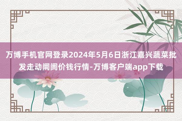 万博手机官网登录2024年5月6日浙江嘉兴蔬菜批发走动阛阓价钱行情-万博客户端app下载