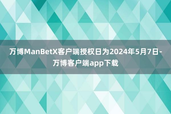 万博ManBetX客户端授权日为2024年5月7日-万博客户端app下载