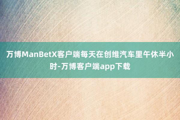 万博ManBetX客户端每天在创维汽车里午休半小时-万博客户端app下载