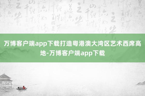 万博客户端app下载打造粤港澳大湾区艺术西席高地-万博客户端app下载