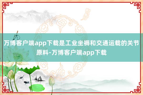 万博客户端app下载是工业坐褥和交通运载的关节原料-万博客户端app下载