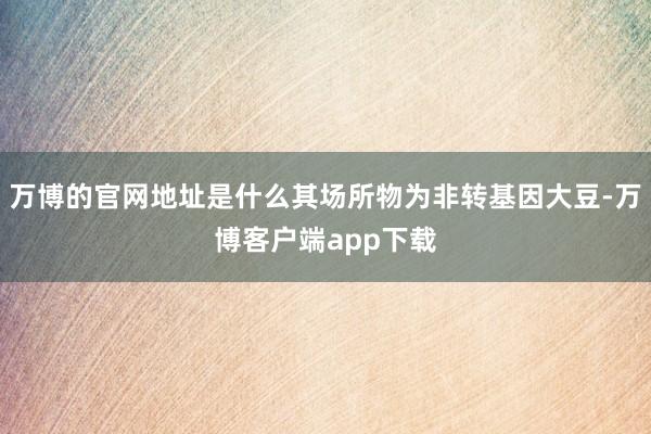 万博的官网地址是什么其场所物为非转基因大豆-万博客户端app下载