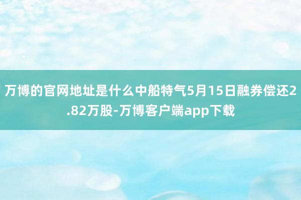 万博的官网地址是什么中船特气5月15日融券偿还2.82万股-万博客户端app下载