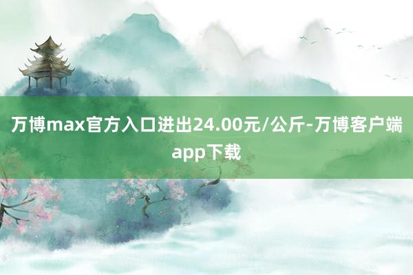 万博max官方入口进出24.00元/公斤-万博客户端app下载