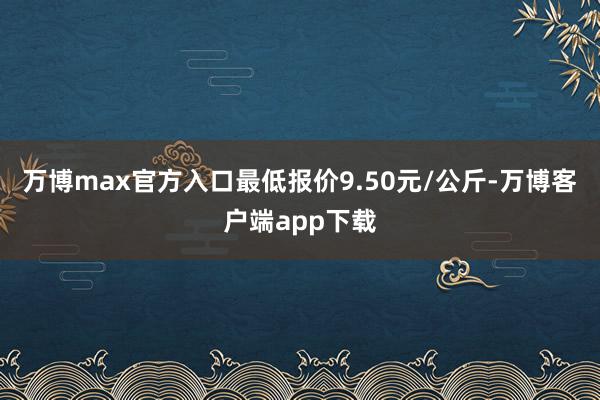 万博max官方入口最低报价9.50元/公斤-万博客户端app下载