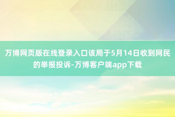 万博网页版在线登录入口该局于5月14日收到网民的举报投诉-万博客户端app下载