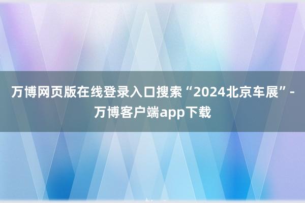 万博网页版在线登录入口搜索“2024北京车展”-万博客户端app下载