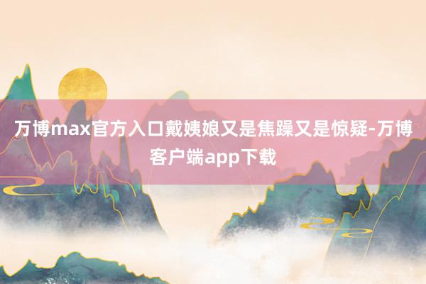 万博max官方入口戴姨娘又是焦躁又是惊疑-万博客户端app下载