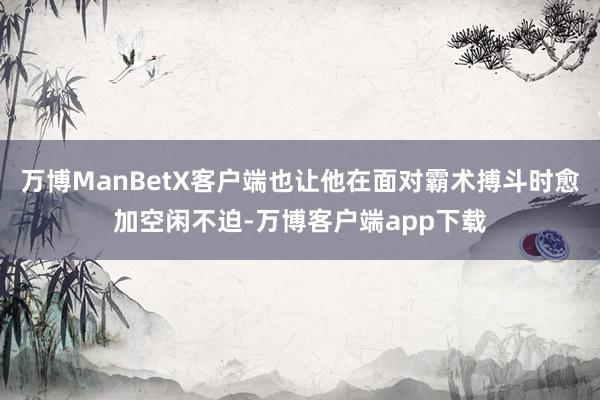 万博ManBetX客户端也让他在面对霸术搏斗时愈加空闲不迫-万博客户端app下载