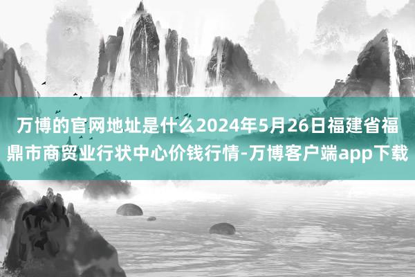 万博的官网地址是什么2024年5月26日福建省福鼎市商贸业行状中心价钱行情-万博客户端app下载