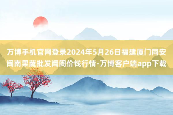 万博手机官网登录2024年5月26日福建厦门同安闽南果蔬批发阛阓价钱行情-万博客户端app下载