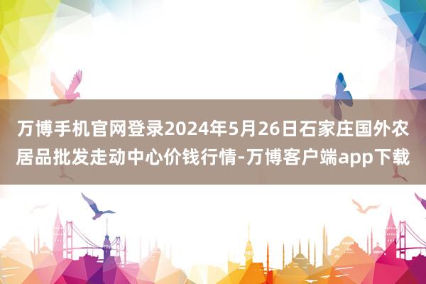 万博手机官网登录2024年5月26日石家庄国外农居品批发走动中心价钱行情-万博客户端app下载