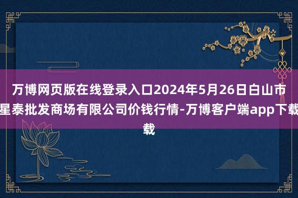 万博网页版在线登录入口2024年5月26日白山市星泰批发商场有限公司价钱行情-万博客户端app下载