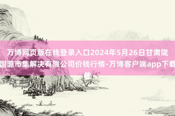 万博网页版在线登录入口2024年5月26日甘肃陇国源市集解决有限公司价钱行情-万博客户端app下载