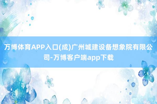 万博体育APP入口(成)广州城建设备想象院有限公司-万博客户端app下载