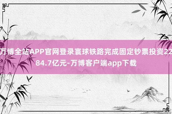 万博全站APP官网登录寰球铁路完成固定钞票投资2284.7亿元-万博客户端app下载