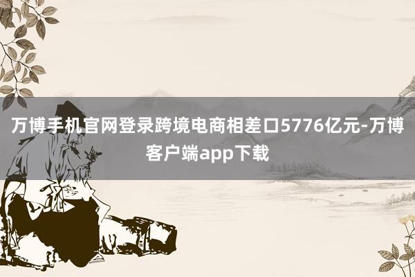 万博手机官网登录跨境电商相差口5776亿元-万博客户端app下载