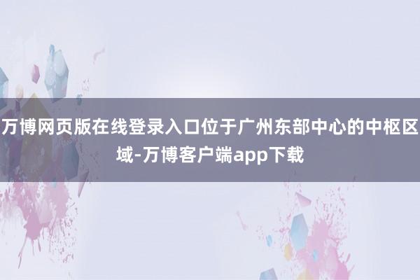 万博网页版在线登录入口位于广州东部中心的中枢区域-万博客户端app下载