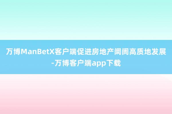 万博ManBetX客户端促进房地产阛阓高质地发展-万博客户端app下载