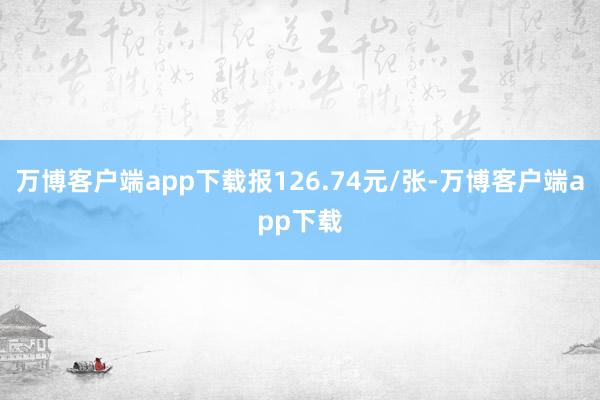 万博客户端app下载报126.74元/张-万博客户端app下载