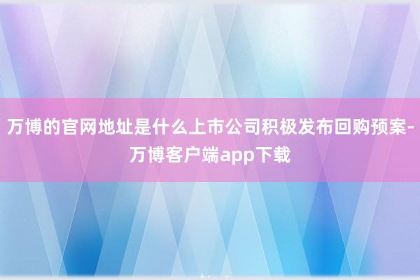 万博的官网地址是什么上市公司积极发布回购预案-万博客户端app下载