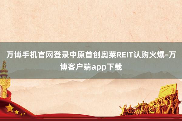 万博手机官网登录中原首创奥莱REIT认购火爆-万博客户端app下载