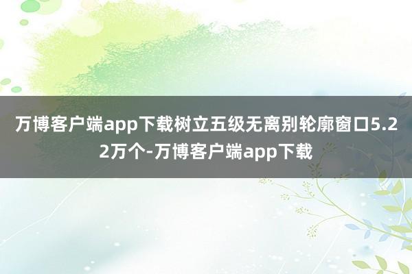 万博客户端app下载树立五级无离别轮廓窗口5.22万个-万博客户端app下载