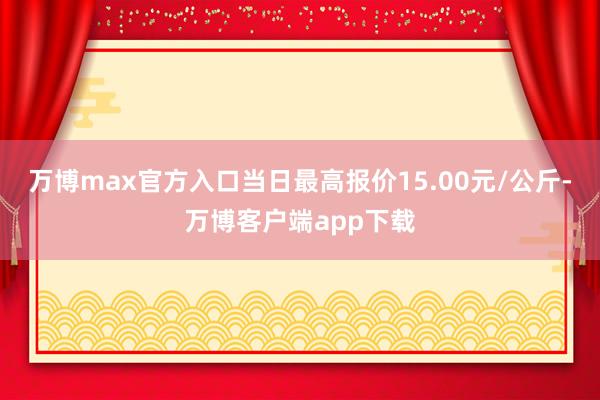 万博max官方入口当日最高报价15.00元/公斤-万博客户端app下载