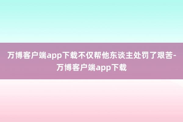 万博客户端app下载不仅帮他东谈主处罚了艰苦-万博客户端app下载