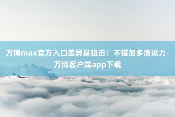 万博max官方入口差异是狙击：不错加多膺惩力-万博客户端app下载