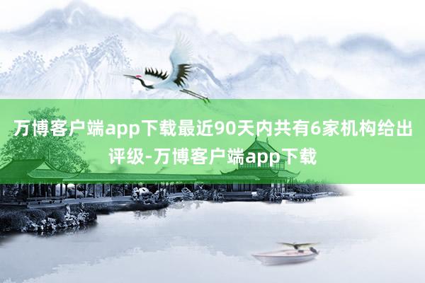 万博客户端app下载最近90天内共有6家机构给出评级-万博客户端app下载