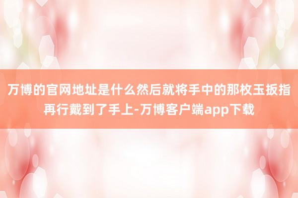 万博的官网地址是什么然后就将手中的那枚玉扳指再行戴到了手上-万博客户端app下载