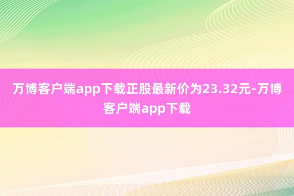 万博客户端app下载正股最新价为23.32元-万博客户端app下载